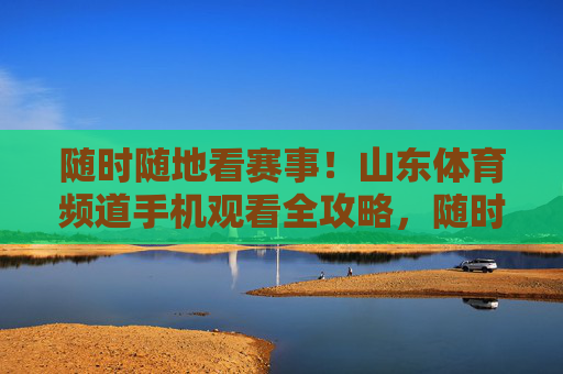 随时随地看赛事!山东体育频道手机观看全攻略,随时随地看山东体育频道赛事手机全攻略 随时随地看赛事!山东体育频道手机观看全攻略,随时随地看山东体育频道赛事手机全攻略