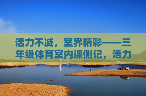 活力不减,室界精彩——三年级体育室内课侧记,活力不减,室界精彩——三年级体育室内课 活力不减,室界精彩——三年级体育室内课侧记,活力不减,室界精彩——三年级体育室内课