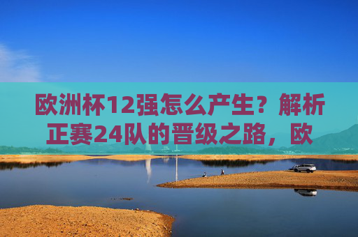 欧洲杯12强怎么产生?解析正赛24队的晋级之路,欧洲杯12强产生,正赛24队晋级之路解析 欧洲杯12强怎么产生?解析正赛24队的晋级之路,欧洲杯12强产生,正赛24队晋级之路解析
