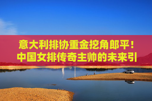 意大利排协重金挖角郎平!中国女排传奇主帅的未来引猜想,意大利排协重金挖角郎平,中国女排传奇主帅未来引猜想 意大利排协重金挖角郎平!中国女排传奇主帅的未来引猜想,意大利排协重金挖角郎平,中国女排传奇主帅未来引猜想