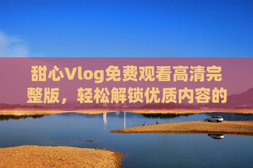 甜心Vlog免费观看高清完整版,轻松解锁优质内容的合法指南,甜心Vlog合法免费高清完整版观看,优质内容轻松解锁指南 甜心Vlog免费观看高清完整版,轻松解锁优质内容的合法指南,甜心Vlog合法免费高清完整版观看,优质内容轻松解锁指南