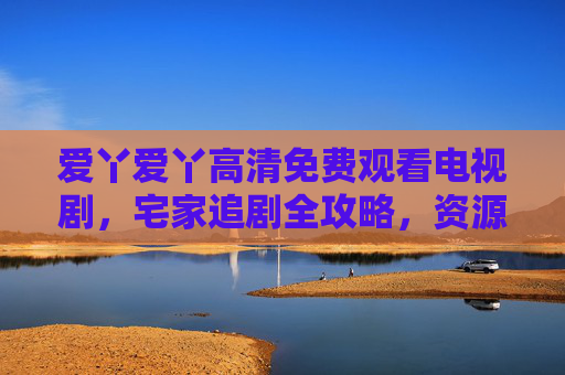 爱丫爱丫高清免费观看电视剧,宅家追剧全攻略,资源新体验,爱丫爱丫宅家追剧,高清免费资源新体验 爱丫爱丫高清免费观看电视剧,宅家追剧全攻略,资源新体验,爱丫爱丫宅家追剧,高清免费资源新体验