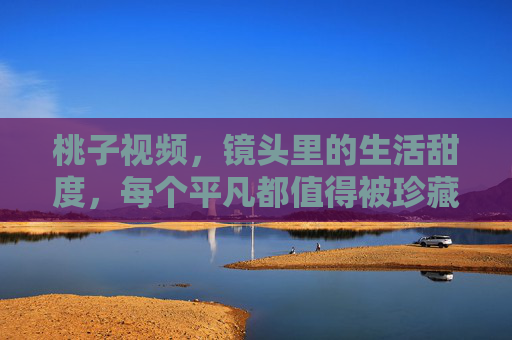 桃子视频,镜头里的生活甜度,每个平凡都值得被珍藏,桃子视频,镜头藏甜度,平凡皆珍藏 桃子视频,镜头里的生活甜度,每个平凡都值得被珍藏,桃子视频,镜头藏甜度,平凡皆珍藏