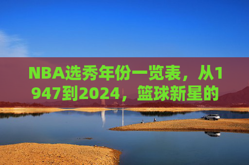 NBA选秀年份一览表,从1947到2024,篮球新星的诞生轨迹,NBA选秀1947-2024,篮球新星的诞生轨迹 NBA选秀年份一览表,从1947到2024,篮球新星的诞生轨迹,NBA选秀1947-2024,篮球新星的诞生轨迹
