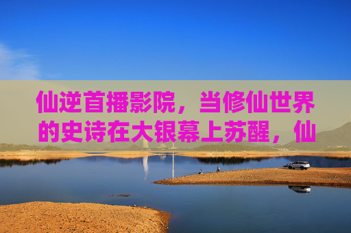 仙逆首播影院,当修仙世界的史诗在大银幕上苏醒,仙逆,大银幕上的修仙史诗苏醒 仙逆首播影院,当修仙世界的史诗在大银幕上苏醒,仙逆,大银幕上的修仙史诗苏醒