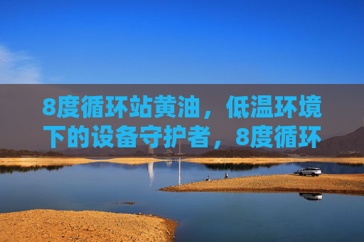 8度循环站黄油,低温环境下的设备守护者,8度循环站黄油,低温设备守护者 8度循环站黄油,低温环境下的设备守护者,8度循环站黄油,低温设备守护者
