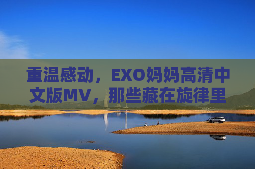 重温感动,EXO妈妈高清中文版MV,那些藏在旋律里的爱与成长,EXO妈妈高清中文版MV,重温感动,旋律里的爱与成长 重温感动,EXO妈妈高清中文版MV,那些藏在旋律里的爱与成长,EXO妈妈高清中文版MV,重温感动,旋律里的爱与成长