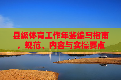 县级体育工作年鉴编写指南,规范、内容与实操要点 县级体育工作年鉴编写指南,规范、内容与实操要点