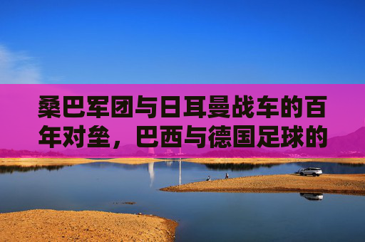 桑巴军团与日耳曼战车的百年对垒,巴西与德国足球的恩怨情仇,桑巴军团与日耳曼战车,百年对垒的恩怨情仇 桑巴军团与日耳曼战车的百年对垒,巴西与德国足球的恩怨情仇,桑巴军团与日耳曼战车,百年对垒的恩怨情仇