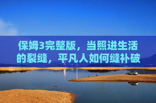 保姆3完整版,当照进生活的裂缝,平凡人如何缝补破碎时光,保姆3完整版,照进裂缝,平凡人缝补破碎时光 保姆3完整版,当照进生活的裂缝,平凡人如何缝补破碎时光,保姆3完整版,照进裂缝,平凡人缝补破碎时光