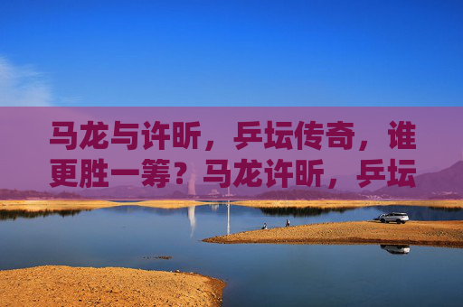 马龙与许昕,乒坛传奇,谁更胜一筹?马龙许昕,乒坛传奇谁更胜一筹? 马龙与许昕,乒坛传奇,谁更胜一筹?马龙许昕,乒坛传奇谁更胜一筹?