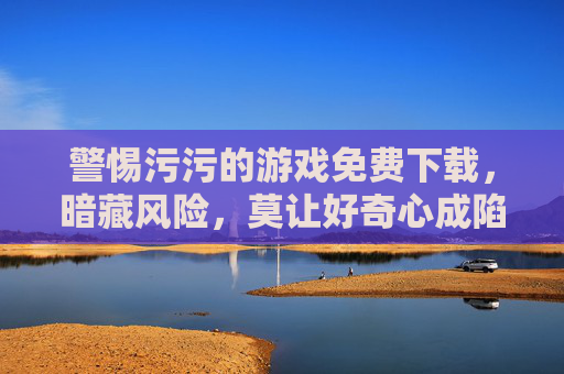 警惕污污的游戏免费下载,暗藏风险,莫让好奇心成陷阱,免费下载污污游戏暗藏风险 莫让好奇心成陷阱 警惕污污的游戏免费下载,暗藏风险,莫让好奇心成陷阱,免费下载污污游戏暗藏风险 莫让好奇心成陷阱