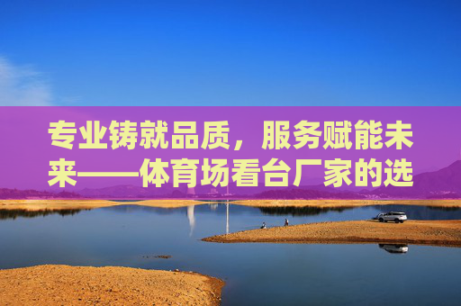 专业铸就品质,服务赋能未来——体育场看台厂家的选择之道与行业担当,专业铸就品质 服务赋能未来——体育场看台厂家的选择之道与行业担当 专业铸就品质,服务赋能未来——体育场看台厂家的选择之道与行业担当,专业铸就品质 服务赋能未来——体育场看台厂家的选择之道与行业担当