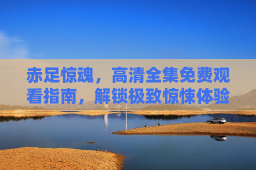 赤足惊魂,高清全集免费观看指南,解锁极致惊悚体验,赤足惊魂高清全集免费观看指南,解锁极致惊悚体验 赤足惊魂,高清全集免费观看指南,解锁极致惊悚体验,赤足惊魂高清全集免费观看指南,解锁极致惊悚体验