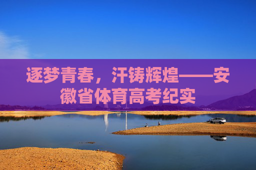 逐梦青春,汗铸辉煌——安徽省体育高考纪实 逐梦青春,汗铸辉煌——安徽省体育高考纪实