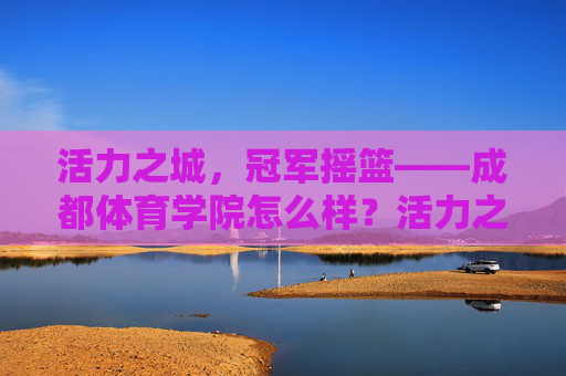 活力之城，冠军摇篮——成都体育学院怎么样？活力之城，冠军摇篮——成都体育学院