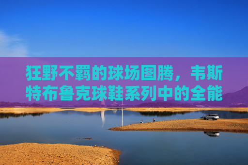 狂野不羁的球场图腾,韦斯特布鲁克球鞋系列中的全能与激情,狂野图腾,韦斯特布鲁克球鞋系列的全能与激情 狂野不羁的球场图腾,韦斯特布鲁克球鞋系列中的全能与激情,狂野图腾,韦斯特布鲁克球鞋系列的全能与激情