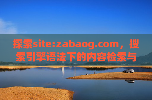 探索site:zabaog.com，搜索引擎语法下的内容检索与价值解析，探索site:zabaog.com，搜索引擎语法下的内容检索与价值解析