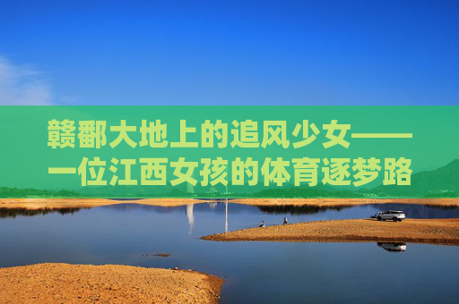 赣鄱大地上的追风少女——一位江西女孩的体育逐梦路,赣鄱追风少女,体育逐梦路 赣鄱大地上的追风少女——一位江西女孩的体育逐梦路,赣鄱追风少女,体育逐梦路