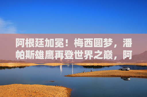 阿根廷加冕!梅西圆梦,潘帕斯雄鹰再登世界之巅,阿根廷加冕!梅西圆梦,潘帕斯雄鹰再登世界之巅 阿根廷加冕!梅西圆梦,潘帕斯雄鹰再登世界之巅,阿根廷加冕!梅西圆梦,潘帕斯雄鹰再登世界之巅