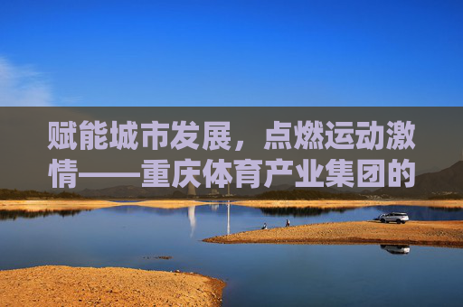 赋能城市发展,点燃运动激情——重庆体育产业集团的创新实践与未来展望,赋能城市·点燃激情,重庆体育产业集团的创新与未来 赋能城市发展,点燃运动激情——重庆体育产业集团的创新实践与未来展望,赋能城市·点燃激情,重庆体育产业集团的创新与未来