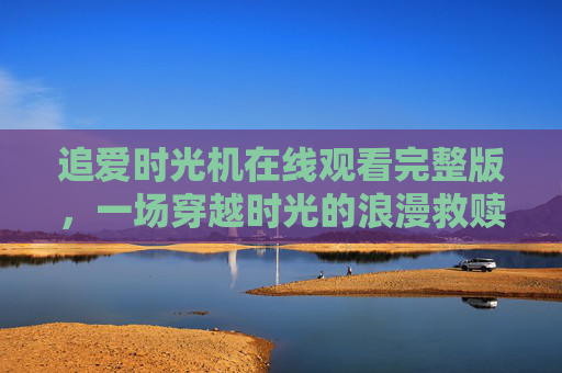 追爱时光机在线观看完整版,一场穿越时光的浪漫救赎,追爱时光机,穿越时光的浪漫救赎 追爱时光机在线观看完整版,一场穿越时光的浪漫救赎,追爱时光机,穿越时光的浪漫救赎