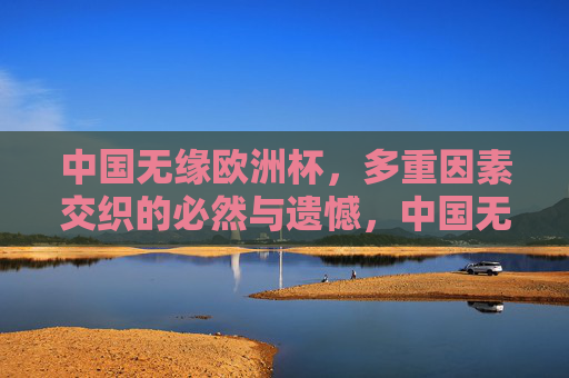 中国无缘欧洲杯,多重因素交织的必然与遗憾,中国无缘欧洲杯,多重因素交织的必然与遗憾 中国无缘欧洲杯,多重因素交织的必然与遗憾,中国无缘欧洲杯,多重因素交织的必然与遗憾