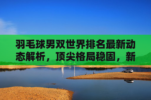 羽毛球男双世界排名最新动态解析,顶尖格局稳固,新星崭露头角,羽毛球男双世界排名最新动态,顶尖格局稳固,新星崭露头角 羽毛球男双世界排名最新动态解析,顶尖格局稳固,新星崭露头角,羽毛球男双世界排名最新动态,顶尖格局稳固,新星崭露头角