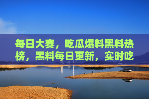 每日大赛,吃瓜爆料黑料热榜,黑料每日更新,实时吃瓜不停歇! 每日大赛,吃瓜爆料黑料热榜,黑料每日更新,实时吃瓜不停歇!