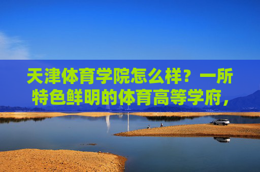 天津体育学院怎么样?一所特色鲜明的体育高等学府,天津体育学院,特色鲜明的体育高等学府 天津体育学院怎么样?一所特色鲜明的体育高等学府,天津体育学院,特色鲜明的体育高等学府