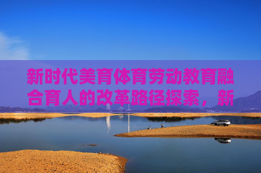 新时代美育体育劳动教育融合育人的改革路径探索,新时代美育体育劳育融合育人的改革路径探索 新时代美育体育劳动教育融合育人的改革路径探索,新时代美育体育劳育融合育人的改革路径探索