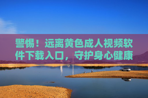 警惕！远离黄色成人视频软件下载入口，守护身心健康与法律底线，警惕！远离黄色成人视频软件下载入口，守护身心健康与法律底线
