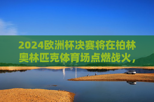2024欧洲杯决赛将在柏林奥林匹克体育场点燃战火,2024欧洲杯决赛柏林奥林匹克体育场燃战火 2024欧洲杯决赛将在柏林奥林匹克体育场点燃战火,2024欧洲杯决赛柏林奥林匹克体育场燃战火