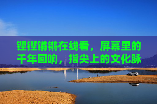 铿铿锵锵在线看,屏幕里的千年回响,指尖上的文化脉动,铿铿锵锵在线,指尖上的千年文化脉动 铿铿锵锵在线看,屏幕里的千年回响,指尖上的文化脉动,铿铿锵锵在线,指尖上的千年文化脉动