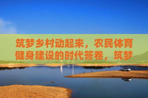 筑梦乡村动起来,农民体育健身建设的时代答卷,筑梦乡村,农民体育健身的时代答卷 筑梦乡村动起来,农民体育健身建设的时代答卷,筑梦乡村,农民体育健身的时代答卷