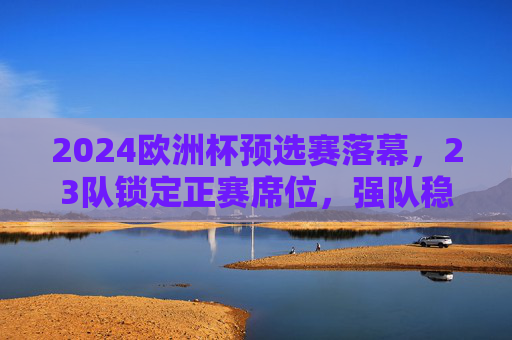 2024欧洲杯预选赛落幕，23队锁定正赛席位，强队稳中有冷门黑马突围，2024欧洲杯预选赛落幕，23队晋级，强队稳中有黑马突围