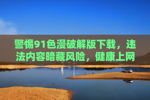 警惕91色漫破解版下载，违法内容暗藏风险，健康上网远离不良信息，警惕91色漫破解版下载，违法内容暗藏风险，健康上网远离不良信息