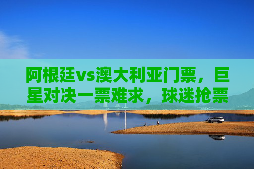 阿根廷vs澳大利亚门票,巨星对决一票难求,球迷抢票攻略全解析,阿根廷vs澳大利亚门票,巨星对决一票难求,球迷抢票攻略全解析 阿根廷vs澳大利亚门票,巨星对决一票难求,球迷抢票攻略全解析,阿根廷vs澳大利亚门票,巨星对决一票难求,球迷抢票攻略全解析
