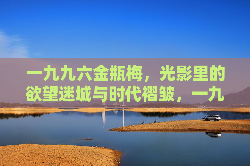 一九九六金瓶梅,光影里的欲望迷城与时代褶皱,一九九六金瓶梅,光影欲望迷城与时代褶皱 一九九六金瓶梅,光影里的欲望迷城与时代褶皱,一九九六金瓶梅,光影欲望迷城与时代褶皱