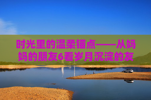 时光里的温柔锚点——从妈妈的朋友6看岁月沉淀的友情与爱,时光里的温柔锚点,岁月沉淀的友情与爱 时光里的温柔锚点——从妈妈的朋友6看岁月沉淀的友情与爱,时光里的温柔锚点,岁月沉淀的友情与爱