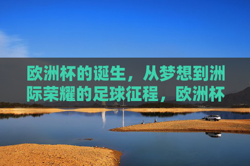 欧洲杯的诞生，从梦想到洲际荣耀的足球征程，欧洲杯，从梦想到洲际荣耀的足球征程
