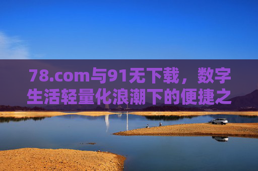 78.com与91无下载,数字生活轻量化浪潮下的便捷之选,78.com与91无下载,数字生活轻量化浪潮的便捷之选 78.com与91无下载,数字生活轻量化浪潮下的便捷之选,78.com与91无下载,数字生活轻量化浪潮的便捷之选
