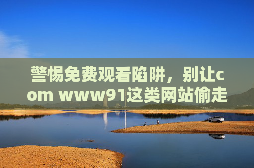 警惕免费观看陷阱,别让com www91这类网站偷走你的安全与权益,警惕免费观看陷阱,别让这类网站偷走你的安全与权益 警惕免费观看陷阱,别让com www91这类网站偷走你的安全与权益,警惕免费观看陷阱,别让这类网站偷走你的安全与权益
