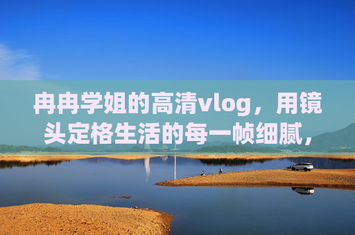 冉冉学姐的高清vlog,用镜头定格生活的每一帧细腻,冉冉学姐的高清生活vlog,定格每一帧细腻 冉冉学姐的高清vlog,用镜头定格生活的每一帧细腻,冉冉学姐的高清生活vlog,定格每一帧细腻
