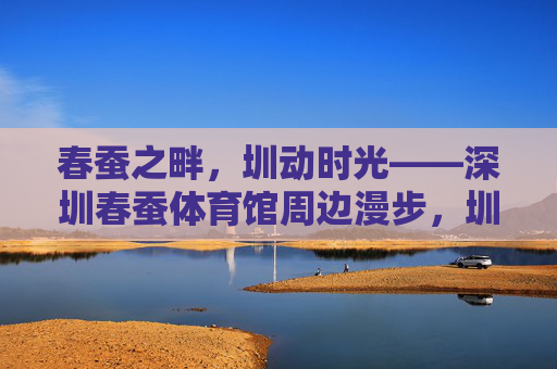 春蚕之畔,圳动时光——深圳春蚕体育馆周边漫步,圳动春蚕畔,深圳春蚕体育馆周边漫步 春蚕之畔,圳动时光——深圳春蚕体育馆周边漫步,圳动春蚕畔,深圳春蚕体育馆周边漫步