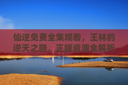 仙逆免费全集观看,王林的逆天之路,正版资源全解析,仙逆,王林逆天之路免费全集正版资源全解析 仙逆免费全集观看,王林的逆天之路,正版资源全解析,仙逆,王林逆天之路免费全集正版资源全解析