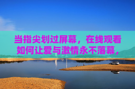 当指尖划过屏幕,在线观看如何让爱与激情永不落幕,指尖划屏,在线爱与激情永不落幕 当指尖划过屏幕,在线观看如何让爱与激情永不落幕,指尖划屏,在线爱与激情永不落幕