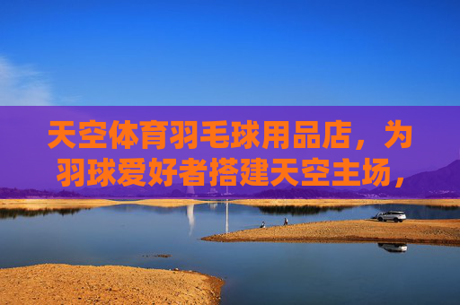 天空体育羽毛球用品店,为羽球爱好者搭建天空主场,天空主场,羽球爱好者的专属天地 天空体育羽毛球用品店,为羽球爱好者搭建天空主场,天空主场,羽球爱好者的专属天地