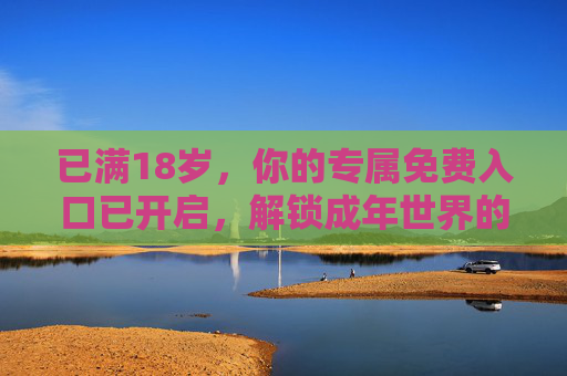 已满18岁,你的专属免费入口已开启,解锁成年世界的第一份礼物,18岁专属免费入口,解锁成年第一份礼物 已满18岁,你的专属免费入口已开启,解锁成年世界的第一份礼物,18岁专属免费入口,解锁成年第一份礼物