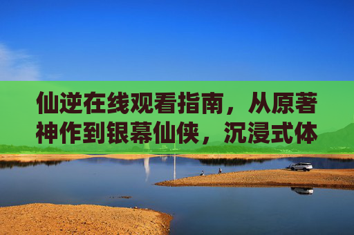 仙逆在线观看指南,从原著神作到银幕仙侠,沉浸式体验王林的逆天之路 仙逆在线观看指南,从原著神作到银幕仙侠,沉浸式体验王林的逆天之路
